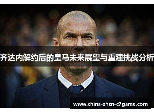 齐达内解约后的皇马未来展望与重建挑战分析 齐达内解约后的皇马未来展望与重建挑战分析