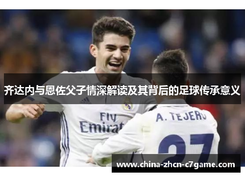 齐达内与恩佐父子情深解读及其背后的足球传承意义 齐达内与恩佐父子情深解读及其背后的足球传承意义