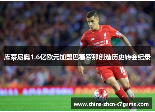 库蒂尼奥1.6亿欧元加盟巴塞罗那创造历史转会纪录