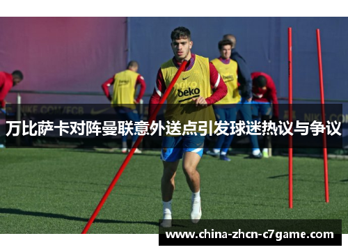 万比萨卡对阵曼联意外送点引发球迷热议与争议 万比萨卡对阵曼联意外送点引发球迷热议与争议