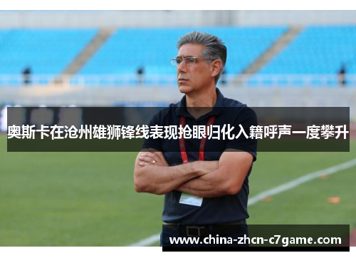 奥斯卡在沧州雄狮锋线表现抢眼归化入籍呼声一度攀升